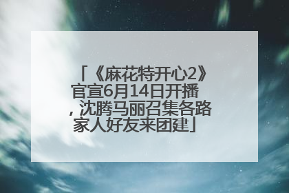 《麻花特开心2》官宣6月14日开播，沈腾马丽召集各路家人好友来团建