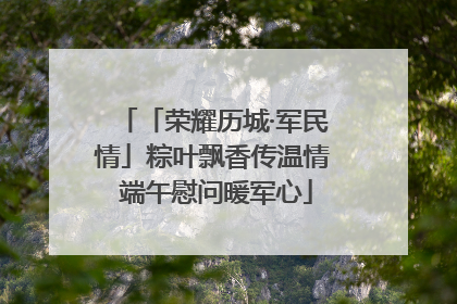 「荣耀历城·军民情」粽叶飘香传温情 端午慰问暖军心