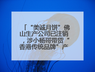 “美诚月饼”佛山生产公司已注销，涉小杨哥带货“香港传统品牌”产地争议事件