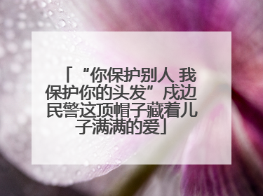 “你保护别人 我保护你的头发”戍边民警这顶帽子藏着儿子满满的爱