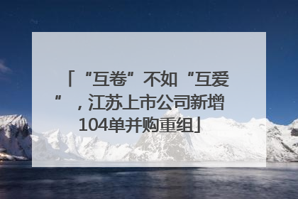 “互卷”不如“互爱”，江苏上市公司新增104单并购重组