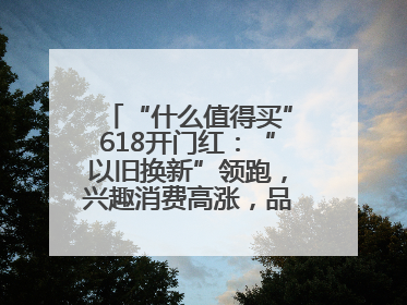“什么值得买”618开门红：“以旧换新”领跑，兴趣消费高涨，品质升级发力