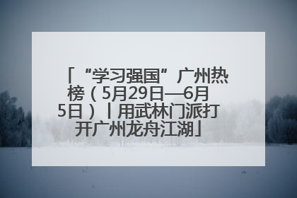 “学习强国”广州热榜（5月29日—6月5日）丨用武林门派打开广州龙舟江湖