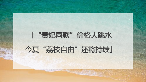 “贵妃同款”价格大跳水 今夏“荔枝自由”还将持续