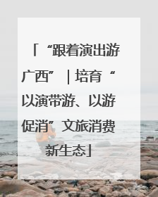 “跟着演出游广西”｜培育“以演带游、以游促消”文旅消费新生态