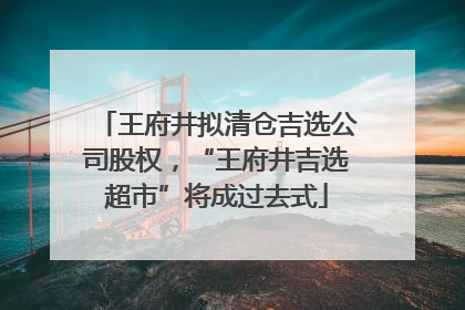 王府井拟清仓吉选公司股权，“王府井吉选超市”将成过去式