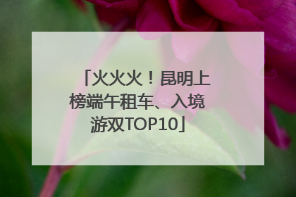 火火火！昆明上榜端午租车、入境游双TOP10