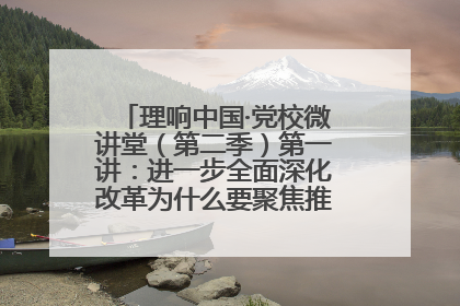 理响中国·党校微讲堂（第二季）第一讲：进一步全面深化改革为什么要聚焦推进中国式现代化