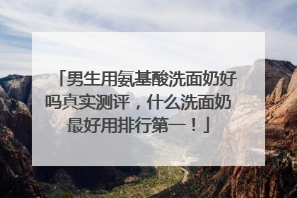 男生用氨基酸洗面奶好吗真实测评，什么洗面奶最好用排行第一！