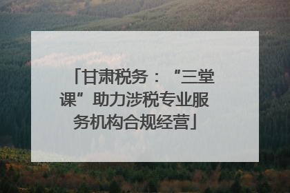 甘肃税务：“三堂课”助力涉税专业服务机构合规经营