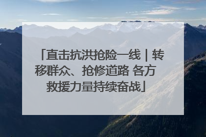 直击抗洪抢险一线｜转移群众、抢修道路 各方救援力量持续奋战