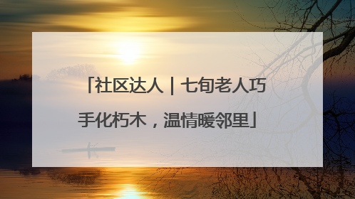 社区达人｜七旬老人巧手化朽木，温情暖邻里