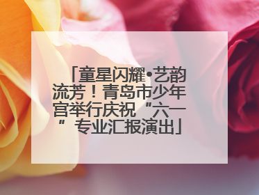 童星闪耀•艺韵流芳！青岛市少年宫举行庆祝“六一”专业汇报演出