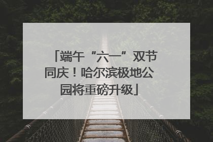 端午“六一”双节同庆！哈尔滨极地公园将重磅升级