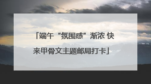 端午“氛围感”渐浓 快来甲骨文主题邮局打卡