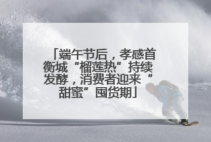 端午节后，孝感首衡城“榴莲热”持续发酵，消费者迎来“甜蜜”囤货期