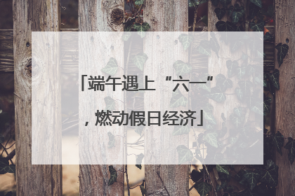 端午遇上“六一”，燃动假日经济