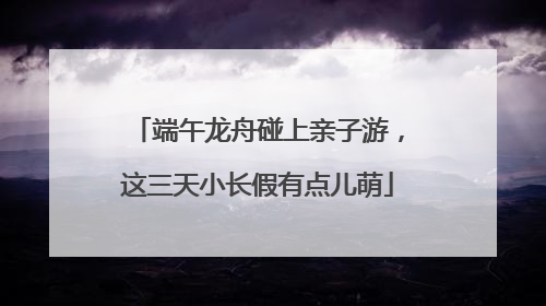端午龙舟碰上亲子游，这三天小长假有点儿萌