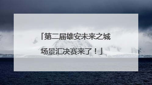 第二届雄安未来之城场景汇决赛来了！