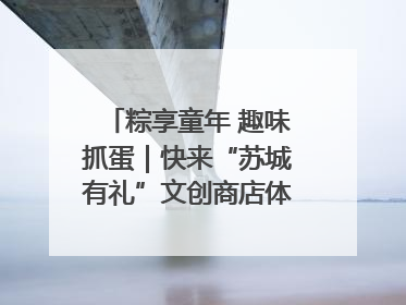 粽享童年 趣味抓蛋｜快来“苏城有礼”文创商店体验民俗活动