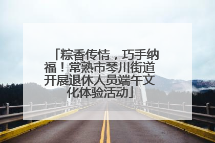 粽香传情，巧手纳福！常熟市琴川街道开展退休人员端午文化体验活动