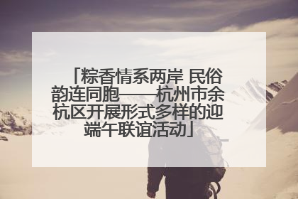 粽香情系两岸 民俗韵连同胞——杭州市余杭区开展形式多样的迎端午联谊活动