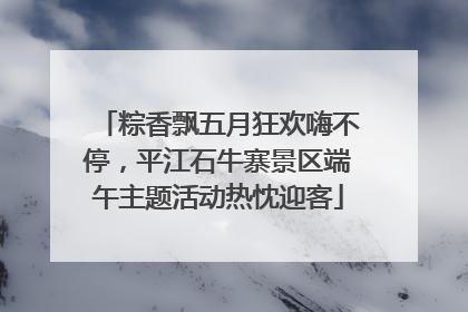粽香飘五月狂欢嗨不停，平江石牛寨景区端午主题活动热忱迎客