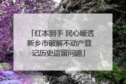 红本到手 民心暖透 新乡市破解不动产登记历史遗留问题