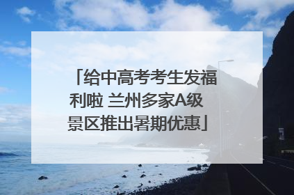 给中高考考生发福利啦 兰州多家A级景区推出暑期优惠