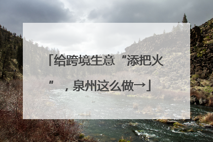 给跨境生意“添把火”，泉州这么做→