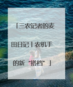三农记者的麦田日记丨农机手的新“搭档”