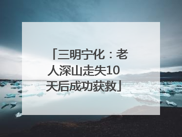 三明宁化：老人深山走失10天后成功获救