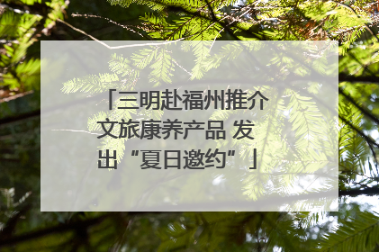 三明赴福州推介文旅康养产品 发出“夏日邀约”