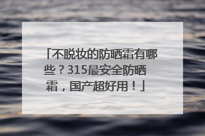 不脱妆的防晒霜有哪些？315最安全防晒霜，国产超好用！
