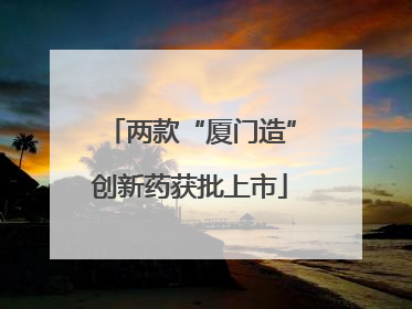 两款“厦门造”创新药获批上市