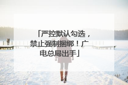 严控默认勾选，禁止强制捆绑！广电总局出手