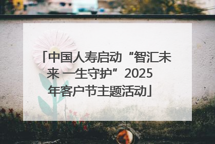 中国人寿启动“智汇未来 一生守护”2025年客户节主题活动