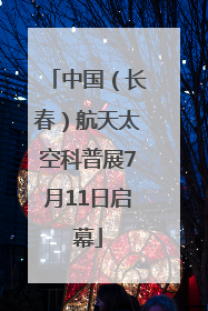 中国（长春）航天太空科普展7月11日启幕