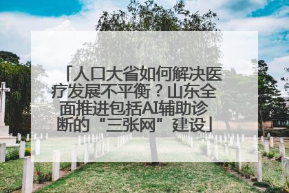 人口大省如何解决医疗发展不平衡？山东全面推进包括AI辅助诊断的“三张网”建设