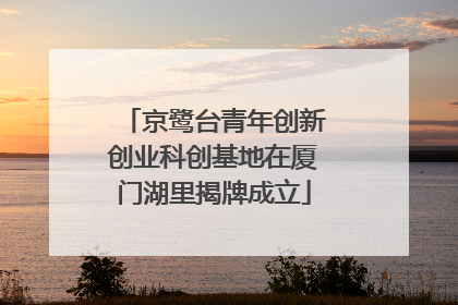 京鹭台青年创新创业科创基地在厦门湖里揭牌成立