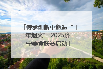 传承创新中邂逅“千年烟火” 2025济宁美食联赛启动