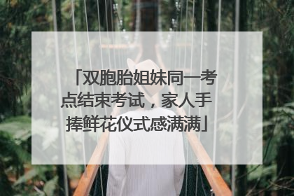 双胞胎姐妹同一考点结束考试，家人手捧鲜花仪式感满满