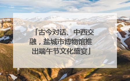 古今对话、中西交融，盐城市博物馆推出端午节文化盛宴
