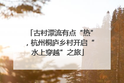古村漂流有点“热”，杭州桐庐乡村开启“水上穿越”之旅