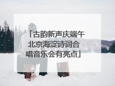 古韵新声庆端午 北京海淀诗词合唱音乐会有亮点