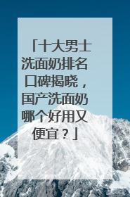 十大男士洗面奶排名口碑揭晓，国产洗面奶哪个好用又便宜？