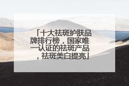 十大祛斑护肤品牌排行榜，国家唯一认证的祛斑产品，祛斑美白提亮