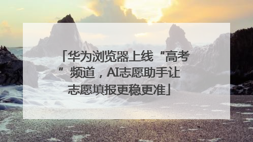 华为浏览器上线“高考”频道，AI志愿助手让志愿填报更稳更准