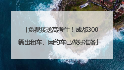免费接送高考生！成都300辆出租车、网约车已做好准备