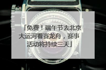 免费！端午节去北京大运河看赛龙舟，赛事活动将持续三天